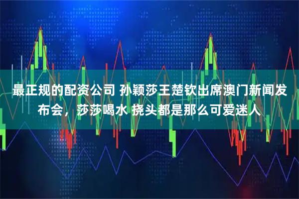 最正规的配资公司 孙颖莎王楚钦出席澳门新闻发布会，莎莎喝水 挠头都是那么可爱迷人