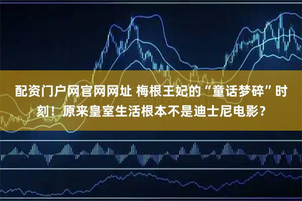 配资门户网官网网址 梅根王妃的“童话梦碎”时刻！原来皇室生活根本不是迪士尼电影？