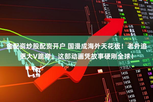 金配资炒股配资开户 国漫成海外天花板！老外追更大V跪夸，这部动画凭故事硬刚全球！