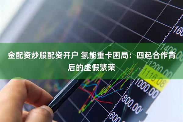 金配资炒股配资开户 氢能重卡困局：四起合作背后的虚假繁荣