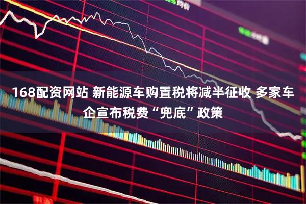 168配资网站 新能源车购置税将减半征收 多家车企宣布税费“兜底”政策