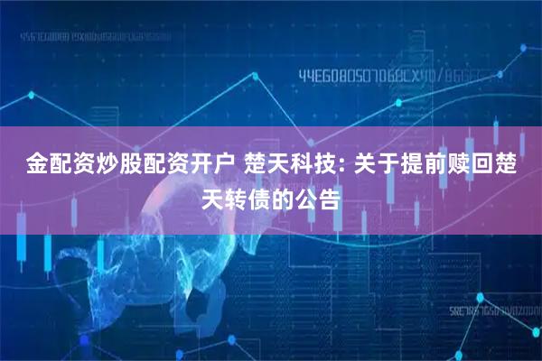 金配资炒股配资开户 楚天科技: 关于提前赎回楚天转债的公告