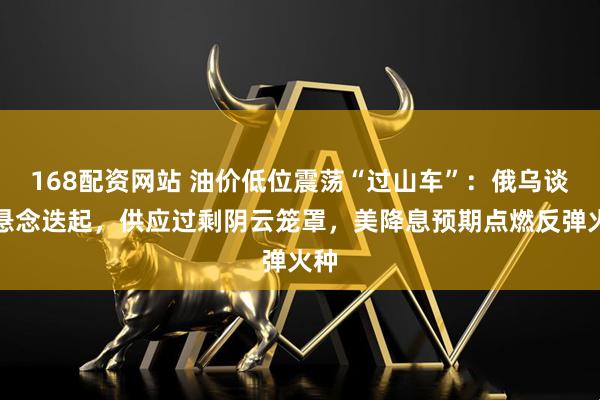 168配资网站 油价低位震荡“过山车”：俄乌谈判悬念迭起，供应过剩阴云笼罩，美降息预期点燃反弹火种