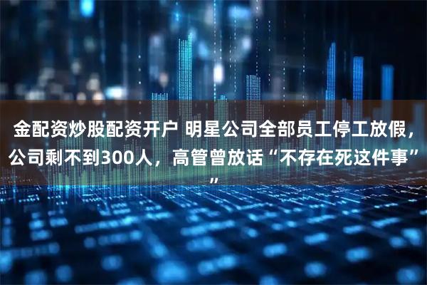 金配资炒股配资开户 明星公司全部员工停工放假，公司剩不到300人，高管曾放话“不存在死这件事”