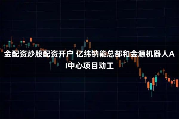金配资炒股配资开户 亿纬钠能总部和金源机器人AI中心项目动工