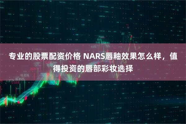 专业的股票配资价格 NARS唇釉效果怎么样，值得投资的唇部彩妆选择