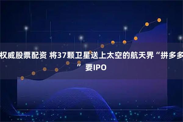 权威股票配资 将37颗卫星送上太空的航天界“拼多多” 要IPO