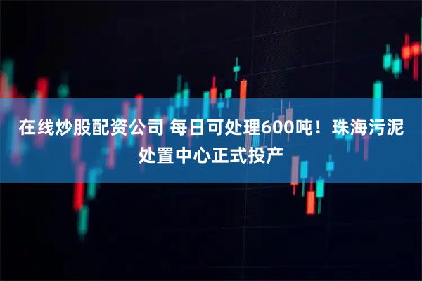 在线炒股配资公司 每日可处理600吨！珠海污泥处置中心正式投产