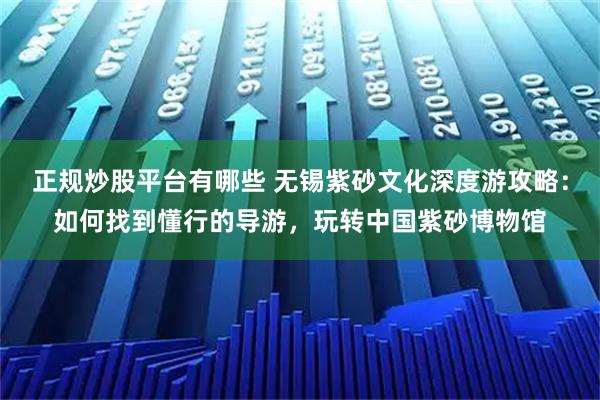 正规炒股平台有哪些 无锡紫砂文化深度游攻略：如何找到懂行的导游，玩转中国紫砂博物馆