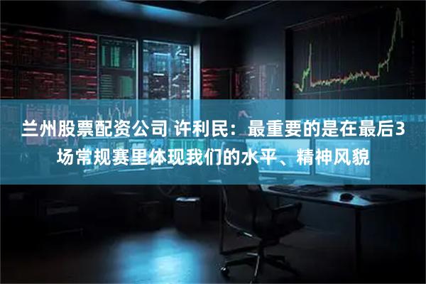 兰州股票配资公司 许利民：最重要的是在最后3场常规赛里体现我们的水平、精神风貌