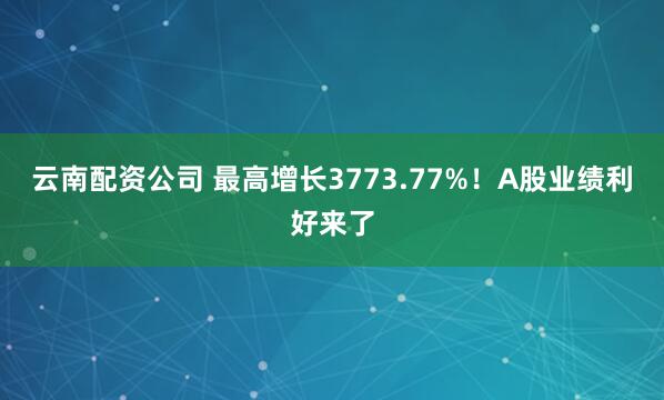 云南配资公司 最高增长3773.77%！A股业绩利好来了