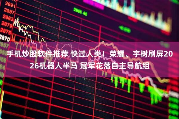 手机炒股软件推荐 快过人类！荣耀、宇树刷屏2026机器人半马 冠军花落自主导航组