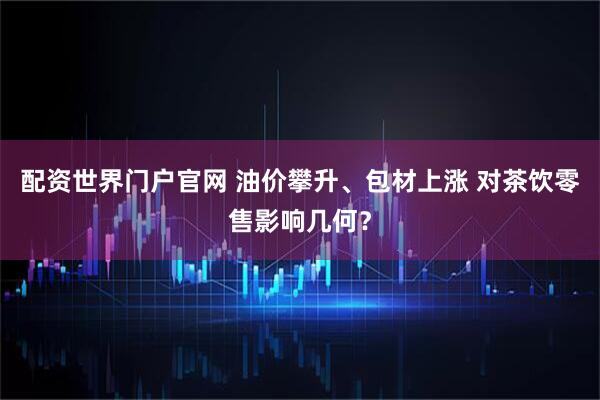 配资世界门户官网 油价攀升、包材上涨 对茶饮零售影响几何？