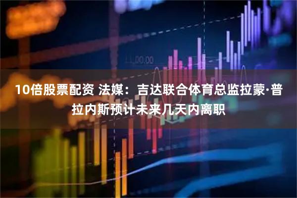 10倍股票配资 法媒：吉达联合体育总监拉蒙·普拉内斯预计未来几天内离职