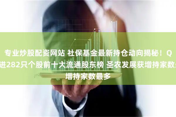 专业炒股配资网站 社保基金最新持仓动向揭秘！Q1新进282只个股前十大流通股东榜 圣农发展获增持家数最多