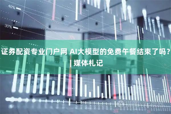 证券配资专业门户网 AI大模型的免费午餐结束了吗？ | 媒体札记