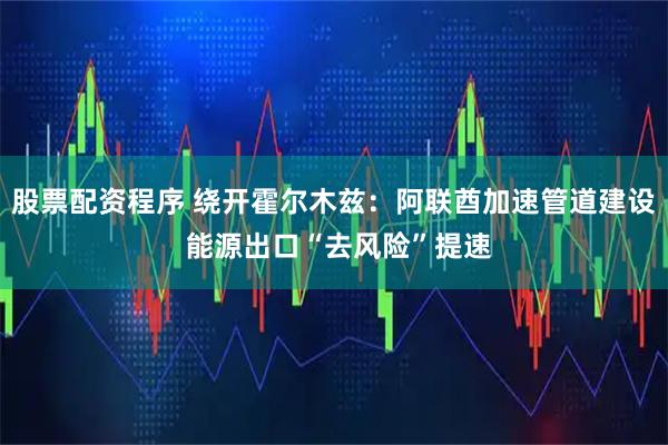 股票配资程序 绕开霍尔木兹：阿联酋加速管道建设 能源出口“去风险”提速