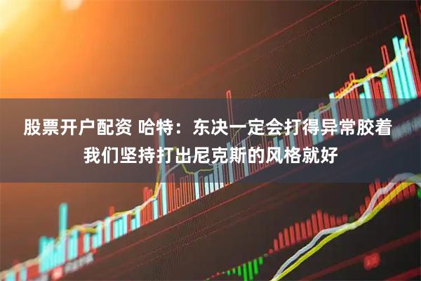 股票开户配资 哈特：东决一定会打得异常胶着 我们坚持打出尼克斯的风格就好