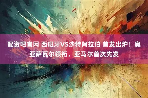 配资吧官网 西班牙VS沙特阿拉伯 首发出炉！奥亚萨瓦尔领衔，亚马尔首次先发