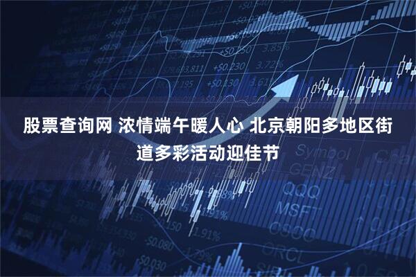 股票查询网 浓情端午暖人心 北京朝阳多地区街道多彩活动迎佳节