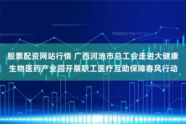 股票配资网站行情 广西河池市总工会走进大健康生物医药产业园开展职工医疗互助保障春风行动