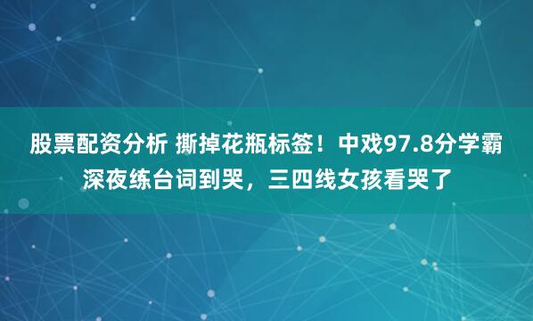 股票配资分析 撕掉花瓶标签！中戏97.8分学霸深夜练台词到哭，三四线女孩看哭了